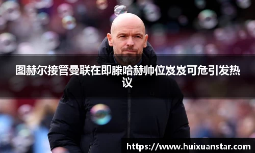 图赫尔接管曼联在即滕哈赫帅位岌岌可危引发热议